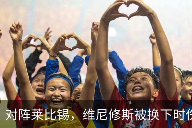 对阵莱比锡，维尼修斯被换下时伤心离场