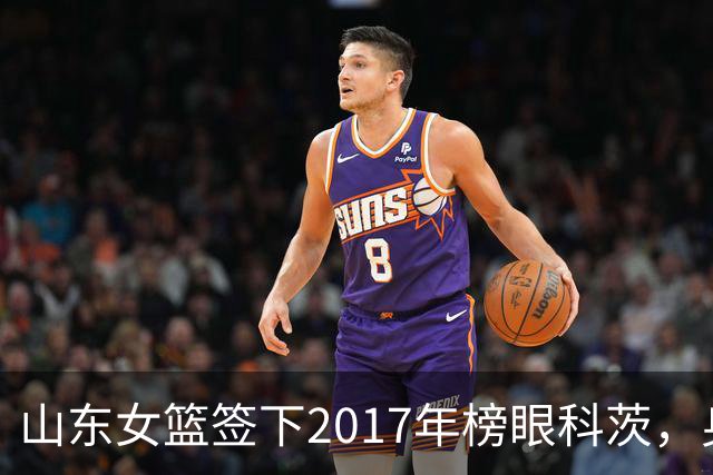 山东女篮签下2017年榜眼科茨，身高193cm