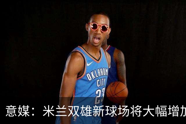意媒：米兰双雄新球场将大幅增加商业收入，缩小其他豪门差距