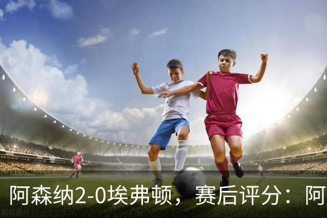 阿森纳2-0埃弗顿，赛后评分：阿森纳6号排第一